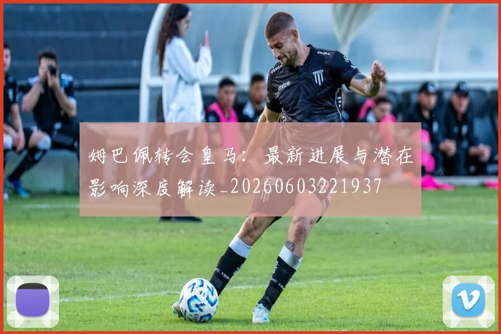 姆巴佩转会皇马:最新进展与潜在影响深度解读_20260603221937