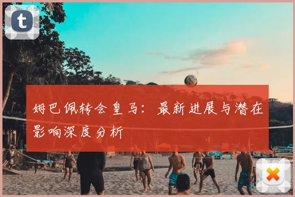 姆巴佩转会皇马:最新进展与潜在影响深度分析