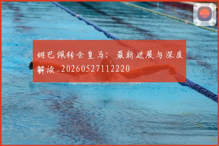 姆巴佩转会皇马：最新进展与深度解读_20260527112220