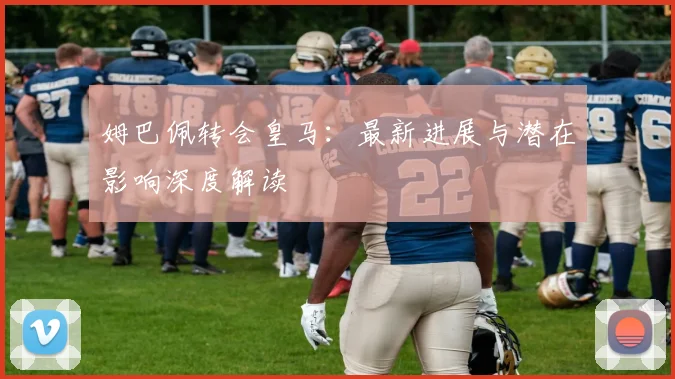 姆巴佩转会皇马：最新进展与潜在影响深度解读