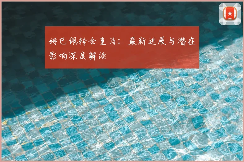 姆巴佩转会皇马:最新进展与潜在影响深度解读